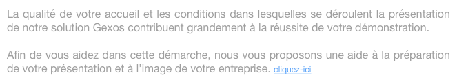 La qualité de votre accueil et les conditions dans lesquelles se déroulent la présentation de notre solution Gexos contribuent grandement à la réussite de votre démonstration.

Afin de vous aidez dans cette démarche, nous vous proposons une aide à la préparation de votre présentation et à l’image de votre entreprise. cliquez-ici